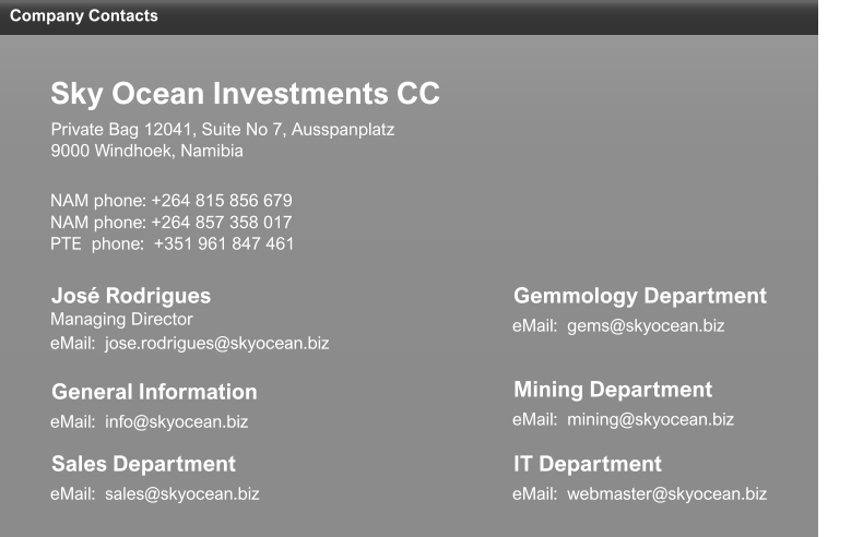 Company Contacts eMail:  sales@skyocean.biz Sales Department eMail:  jose.rodrigues@skyocean.biz Managing Director José Rodrigues NAM phone: +264 815 856 679 NAM phone: +264 857 358 017 PTE  phone:  +351 961 847 461 9000 Windhoek, Namibia Private Bag 12041, Suite No 7, Ausspanplatz Sky Ocean Investments CC eMail:  mining@skyocean.biz Mining Department eMail:  gems@skyocean.biz Gemmology Department eMail:  webmaster@skyocean.biz IT Department eMail:  info@skyocean.biz General Information