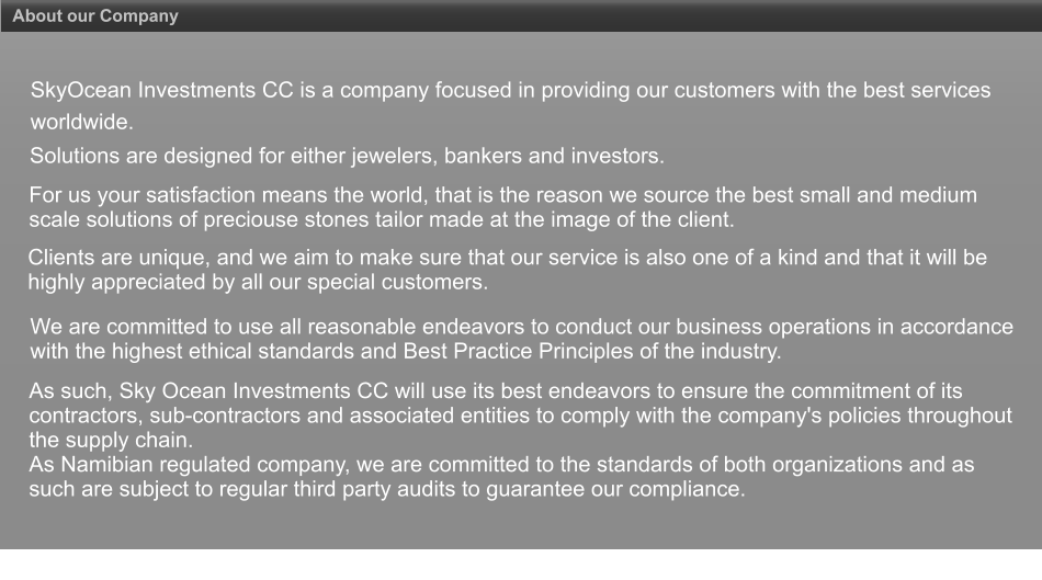 About our Company SkyOcean Investments CC is a company focused in providing our customers with the best services worldwide. Solutions are designed for either jewelers, bankers and investors.  For us your satisfaction means the world, that is the reason we source the best small and medium scale solutions of preciouse stones tailor made at the image of the client. Clients are unique, and we aim to make sure that our service is also one of a kind and that it will be highly appreciated by all our special customers. We are committed to use all reasonable endeavors to conduct our business operations in accordance with the highest ethical standards and Best Practice Principles of the industry. As such, Sky Ocean Investments CC will use its best endeavors to ensure the commitment of its contractors, sub-contractors and associated entities to comply with the company's policies throughout the supply chain.  As Namibian regulated company, we are committed to the standards of both organizations and as such are subject to regular third party audits to guarantee our compliance.