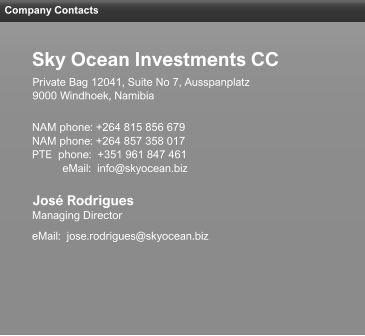 Company Contacts José Rodrigues Managing Director eMail:  jose.rodrigues@skyocean.biz NAM phone: +264 815 856 679 NAM phone: +264 857 358 017 PTE  phone:  +351 961 847 461           eMail:  info@skyocean.biz 9000 Windhoek, Namibia Private Bag 12041, Suite No 7, Ausspanplatz Sky Ocean Investments CC