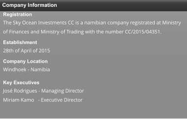 Company Information Registration The Sky Ocean Investments CC is a namibian company registrated at Ministry of Finances and Ministry of Trading with the number CC/2015/04351. Establishment  28th of April of 2015  Company Location  Windhoek - Namibia  Key Executives  José Rodrigues - Managing Director Miriam Kamo   - Executive Director