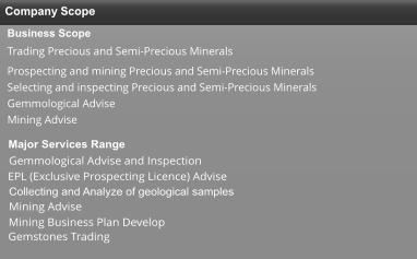 Company Scope Business Scope   Trading Precious and Semi-Precious Minerals Prospecting and mining Precious and Semi-Precious Minerals Selecting and inspecting Precious and Semi-Precious Minerals  Gemmological Advise Mining Advise  Major Services Range  Gemmological Advise and Inspection  EPL (Exclusive Prospecting Licence) Advise   Collecting and Analyze of geological samples  Mining Advise  Gemstones Trading  Mining Business Plan Develop